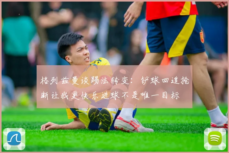 格列兹曼谈踢法转变：铲球回追抢断让我更快乐进球不是唯一目标