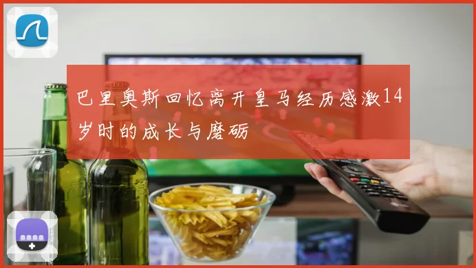 巴里奥斯回忆离开皇马经历感激14岁时的成长与磨砺