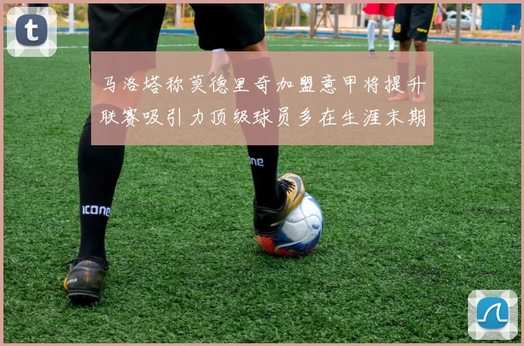 马洛塔称莫德里奇加盟意甲将提升联赛吸引力顶级球员多在生涯末期选择意甲