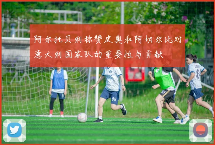 阿尔托贝利称赞皮奥和阿切尔比对意大利国家队的重要性与贡献