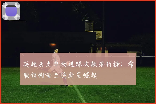 英超历史单场进球次数排行榜：希勒领衔哈兰德新星崛起