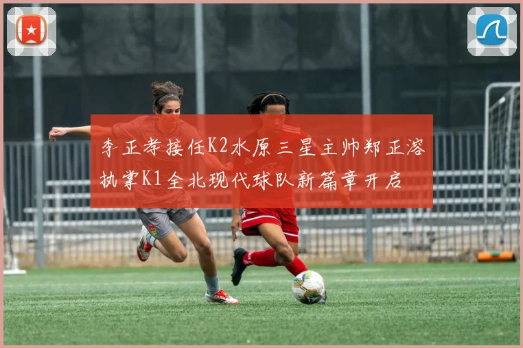 李正孝接任K2水原三星主帅郑正溶执掌K1全北现代球队新篇章开启