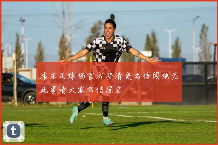 浦东足球场官方澄清更名传闻绝无此事请大家勿信谣言