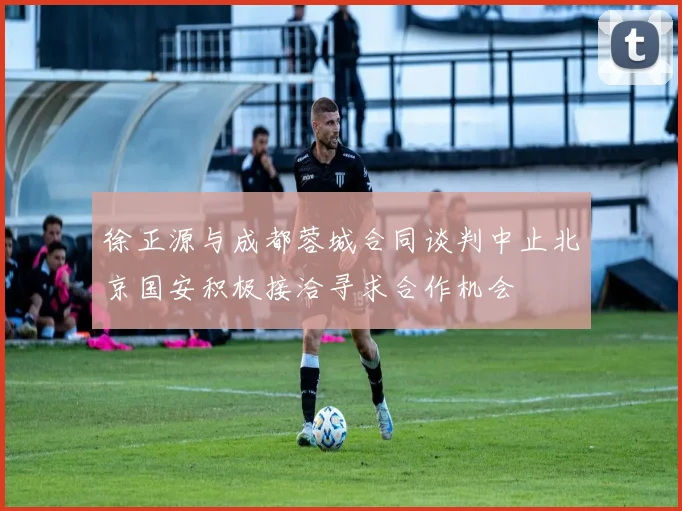徐正源与成都蓉城合同谈判中止北京国安积极接洽寻求合作机会