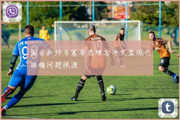 国安新帅与塞蒂恩理念冲突显现已明确问题根源
