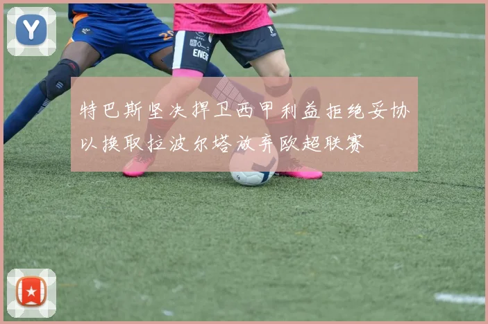 特巴斯坚决捍卫西甲利益拒绝妥协以换取拉波尔塔放弃欧超联赛