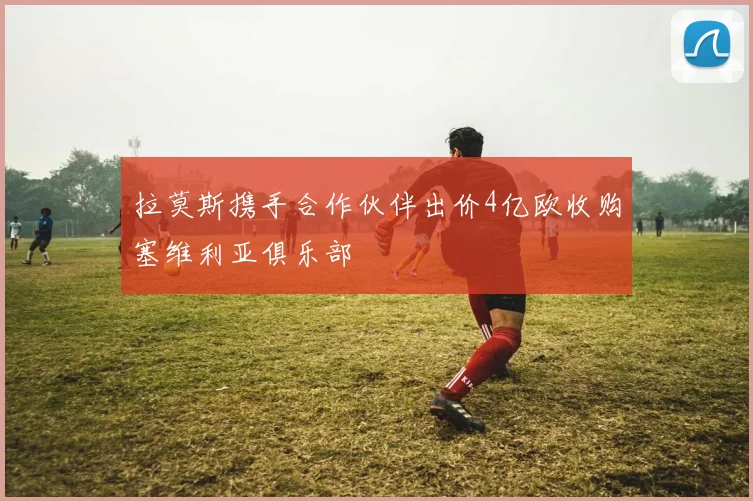 拉莫斯携手合作伙伴出价4亿欧收购塞维利亚俱乐部