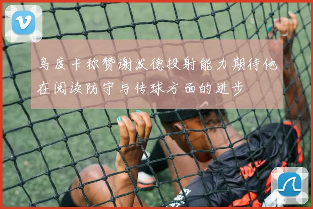 乌度卡称赞谢泼德投射能力期待他在阅读防守与传球方面的进步