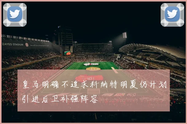 皇马明确不追求科纳特明夏仍计划引进后卫补强阵容