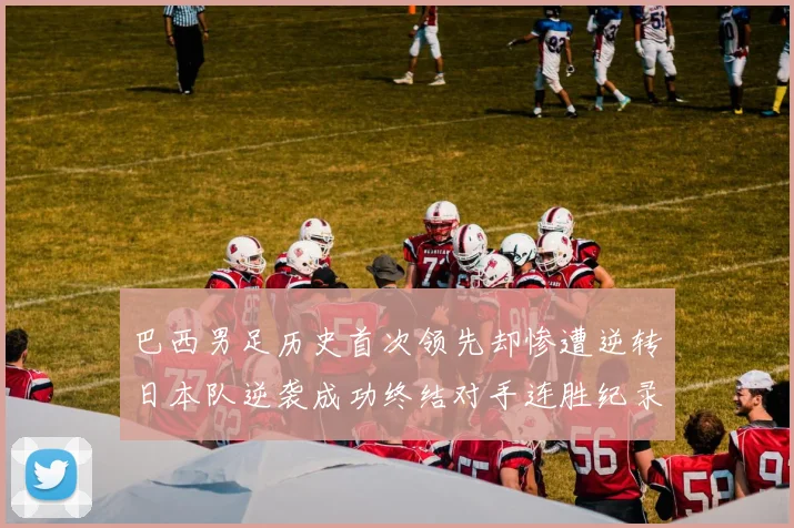 巴西男足历史首次领先却惨遭逆转日本队逆袭成功终结对手连胜纪录