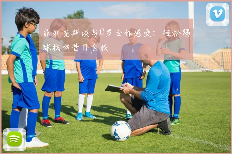 菲利克斯谈与C罗合作感受：轻松踢球找回昔日自我