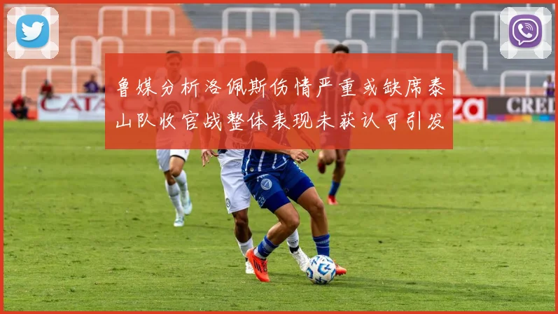 鲁媒分析洛佩斯伤情严重或缺席泰山队收官战整体表现未获认可引发关注