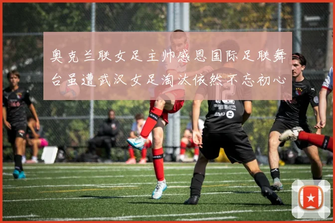 奥克兰联女足主帅感恩国际足联舞台虽遭武汉女足淘汰依然不忘初心