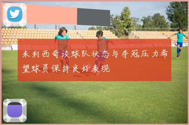 米利西奇谈球队状态与夺冠压力希望球员保持良好表现