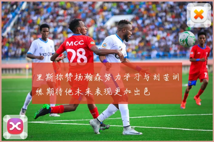 里斯称赞杨瀚森努力学习与刻苦训练期待他未来表现更加出色